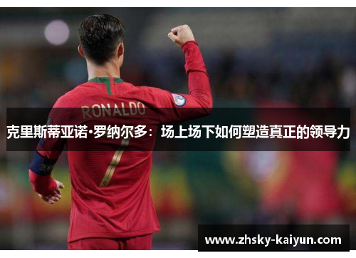 克里斯蒂亚诺·罗纳尔多：场上场下如何塑造真正的领导力